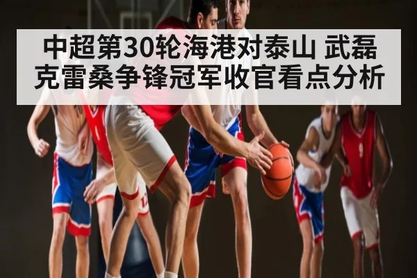 中超第30轮海港对泰山 武磊克雷桑争锋冠军收官看点分析