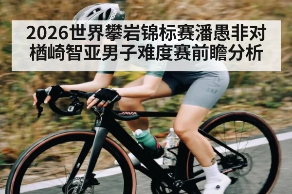 2026世界攀岩锦标赛潘愚非对楢崎智亚男子难度赛前瞻分析